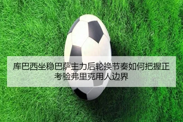 库巴西坐稳巴萨主力后轮换节奏如何把握正考验弗里克用人边界