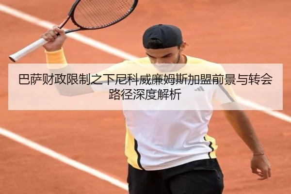 巴萨财政限制之下尼科威廉姆斯加盟前景与转会路径深度解析